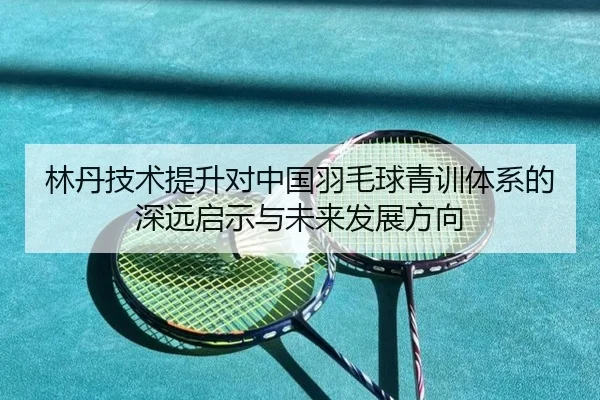 林丹技术提升对中国羽毛球青训体系的深远启示与未来发展方向