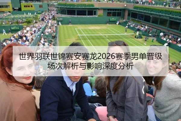 世界羽联世锦赛安赛龙2026赛季男单晋级场次解析与影响深度分析